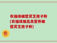 农福缘破壁灵芝孢子粉(农福缘推出高营养破壁灵芝孢子粉)