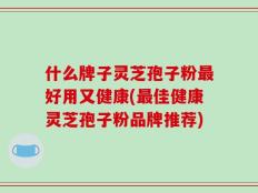 什么牌子灵芝孢子粉最好用又健康(最佳健康灵芝孢子粉品牌推荐)