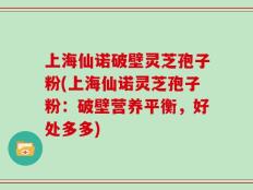 上海仙诺破壁灵芝孢子粉(上海仙诺灵芝孢子粉：破壁营养平衡，好处多多)