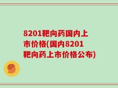 8201靶向药国内上市价格(国内8201靶向药上市价格公布)