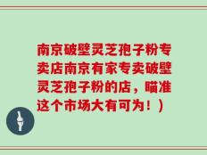 南京破壁灵芝孢子粉专卖店南京有家专卖破壁灵芝孢子粉的店，瞄准这个市场大有可为！)