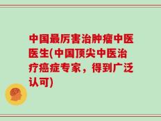 中国最厉害治肿瘤中医医生(中国顶尖中医治疗癌症专家，得到广泛认可)