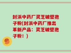 封浜中药厂灵芝破壁孢子粉(封浜中药厂推出革新产品：灵芝破壁孢子粉！)