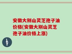 安徽大别山灵芝孢子油价格(安徽大别山灵芝孢子油价格上涨)