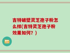 吉特破壁灵芝孢子粉怎么样(吉特灵芝孢子粉效果如何？)