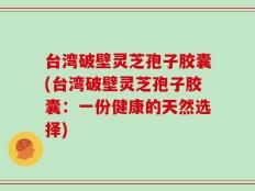 台湾破壁灵芝孢子胶囊(台湾破壁灵芝孢子胶囊：一份健康的天然选择)