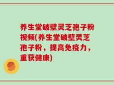 养生堂破壁灵芝孢子粉视频(养生堂破壁灵芝孢子粉，提高免疫力，重获健康)