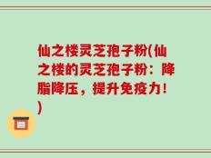 仙之楼灵芝孢子粉(仙之楼的灵芝孢子粉：降脂降压，提升免疫力！)