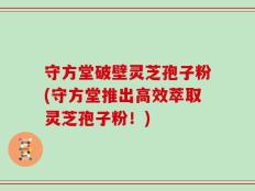 守方堂破壁灵芝孢子粉(守方堂推出高效萃取灵芝孢子粉！)