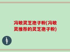 冯敏灵芝孢子粉(冯敏灵推荐的灵芝孢子粉)