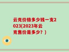 云克价格多少钱一支2023(2023年云克售价是多少？)