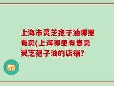 上海市灵芝孢子油哪里有卖(上海哪里有售卖灵芝孢子油的店铺？