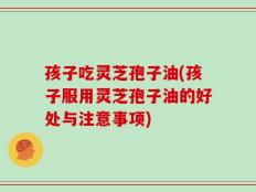 孩子吃灵芝孢子油(孩子服用灵芝孢子油的好处与注意事项)