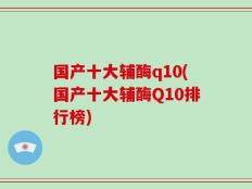 国产十大辅酶q10(国产十大辅酶Q10排行榜)