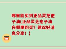 哪里能买到正品灵芝孢子油(正品灵芝孢子油在哪里购买？建议好消息分享！)