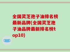 全国灵芝孢子油排名榜最新品牌(全国灵芝孢子油品牌最新排名榜top10)