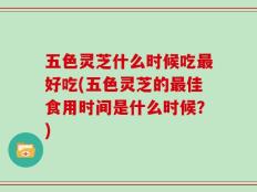 五色灵芝什么时候吃最好吃(五色灵芝的最佳食用时间是什么时候？)