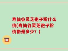 寿仙谷灵芝孢子粉什么价(寿仙谷灵芝孢子粉价格是多少？)