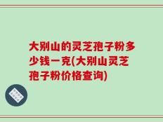 大别山的灵芝孢子粉多少钱一克(大别山灵芝孢子粉价格查询)