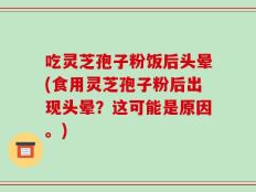 吃灵芝孢子粉饭后头晕(食用灵芝孢子粉后出现头晕？这可能是原因。)