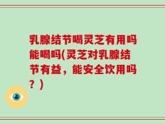 乳腺结节喝灵芝有用吗能喝吗(灵芝对乳腺结节有益，能安全饮用吗？)