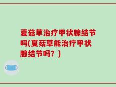 夏菇草治疗甲状腺结节吗(夏菇草能治疗甲状腺结节吗？)