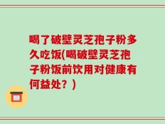 喝了破壁灵芝孢子粉多久吃饭(喝破壁灵芝孢子粉饭前饮用对健康有何益处？)