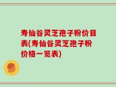 寿仙谷灵芝孢子粉价目表(寿仙谷灵芝孢子粉价格一览表)