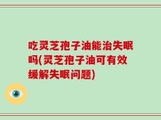 吃灵芝孢子油能治失眠吗(灵芝孢子油可有效缓解失眠问题)