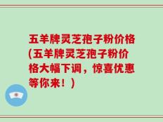 五羊牌灵芝孢子粉价格(五羊牌灵芝孢子粉价格大幅下调，惊喜优惠等你来！)