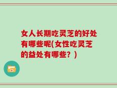 女人长期吃灵芝的好处有哪些呢(女性吃灵芝的益处有哪些？)