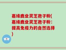 嘉缘鹿业灵芝孢子粉(嘉缘鹿业灵芝孢子粉：提高免疫力的自然选择)