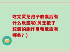 吃完灵芝孢子胶囊后有什么反应呢(灵芝孢子胶囊的副作用和反应有哪些？)