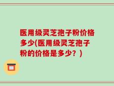 医用级灵芝孢子粉价格多少(医用级灵芝孢子粉的价格是多少？)