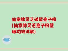 仙意牌灵芝破壁孢子粉(仙意牌灵芝孢子粉壁破功效详解)