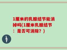 1厘米的乳腺结节能消掉吗(1厘米乳腺结节：是否可消除？)