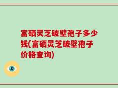 富硒灵芝破壁孢子多少钱(富硒灵芝破壁孢子价格查询)