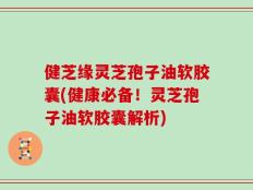 健芝缘灵芝孢子油软胶囊(健康必备！灵芝孢子油软胶囊解析)