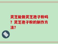 灵芝能做灵芝孢子粉吗？灵芝孢子粉的制作方法？