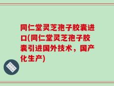 同仁堂灵芝孢子胶囊进口(同仁堂灵芝孢子胶囊引进国外技术，国产化生产)