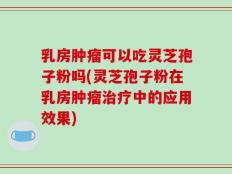 乳房肿瘤可以吃灵芝孢子粉吗(灵芝孢子粉在乳房肿瘤治疗中的应用效果)