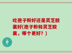 吃孢子粉好还是灵芝胶囊好(孢子粉和灵芝胶囊，哪个更好？)