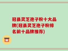 冠县灵芝孢子粉十大品牌(冠县灵芝孢子粉排名前十品牌推荐)