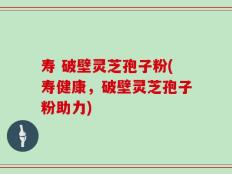 寿 破壁灵芝孢子粉(寿健康，破壁灵芝孢子粉助力)