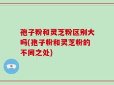 孢子粉和灵芝粉区别大吗(孢子粉和灵芝粉的不同之处)