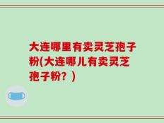 大连哪里有卖灵芝孢子粉(大连哪儿有卖灵芝孢子粉？)