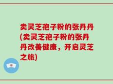 卖灵芝孢子粉的张丹丹(卖灵芝孢子粉的张丹丹改善健康，开启灵芝之旅)