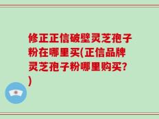 修正正信破壁灵芝孢子粉在哪里买(正信品牌灵芝孢子粉哪里购买？)