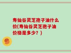 寿仙谷灵芝孢子油什么价(寿仙谷灵芝孢子油价格是多少？)