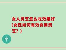 女人灵芝怎么吃效果好(女性如何有效食用灵芝？)